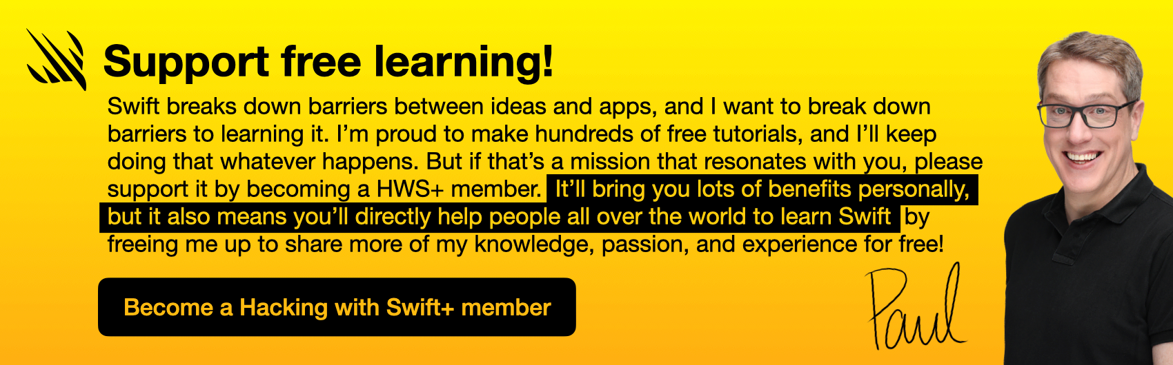 Swift breaks down barriers between ideas and apps, and I want to break down barriers to learning it. I’m proud to make hundreds of tutorials that are free to access, and I’ll keep doing that whatever happens. But if that’s a mission that resonates with you, please support it by becoming a HWS+ member. It’ll bring you lots of benefits personally, but it also means you’ll directly help people all over the world to learn Swift by freeing me up to share more of my knowledge, passion, and experience for free! Become Hacking with Swift+ member.